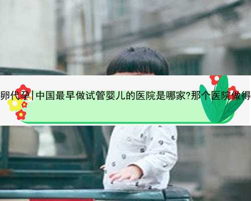 江苏靠谱供卵代孕|中国最早做试管婴儿的医院是哪家?那个医院做得最多,最好