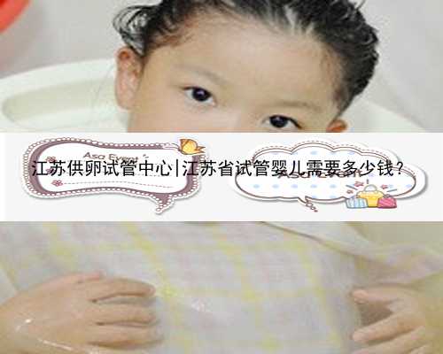 江苏供卵试管中心|江苏省试管婴儿需要多少钱？